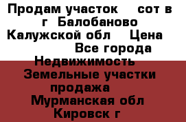 Продам участок 12 сот в г. Балобаново Калужской обл. › Цена ­ 850 000 - Все города Недвижимость » Земельные участки продажа   . Мурманская обл.,Кировск г.